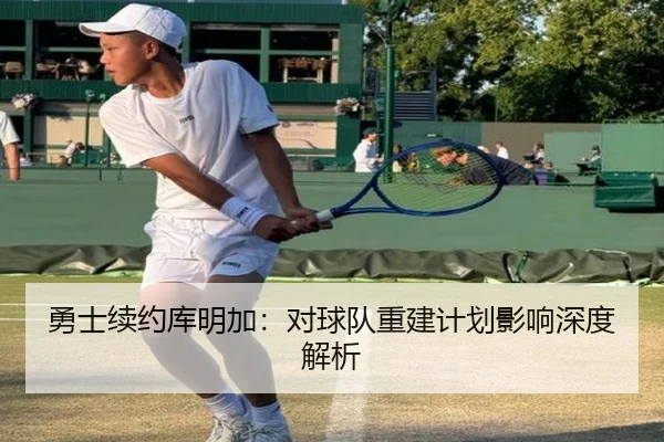 勇士续约库明加：对球队重建计划影响深度解析