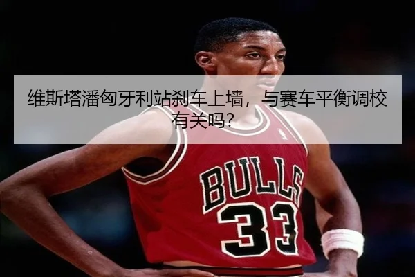 维斯塔潘匈牙利站刹车上墙，与赛车平衡调校有关吗？